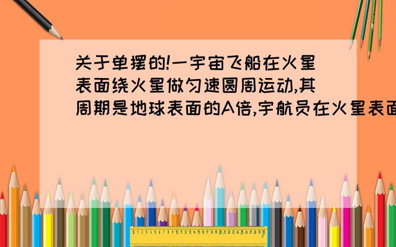 关于单摆的!一宇宙飞船在火星表面绕火星做匀速圆周运动,其周期是地球表面的A倍,宇航员在火星表面做单摆试验时测得其做简谐运动的周期是其在地球表面时做简谐运动周期的B倍,则可知火