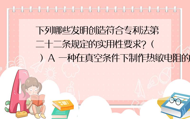 下列哪些发明创造符合专利法第二十二条规定的实用性要求?（ ）A 一种在真空条件下制作热敏电阻的方法 B 一种采用外科手术从活熊身上提取胆汁的方法 C 一种通过逐渐降低小白鼠的体温,