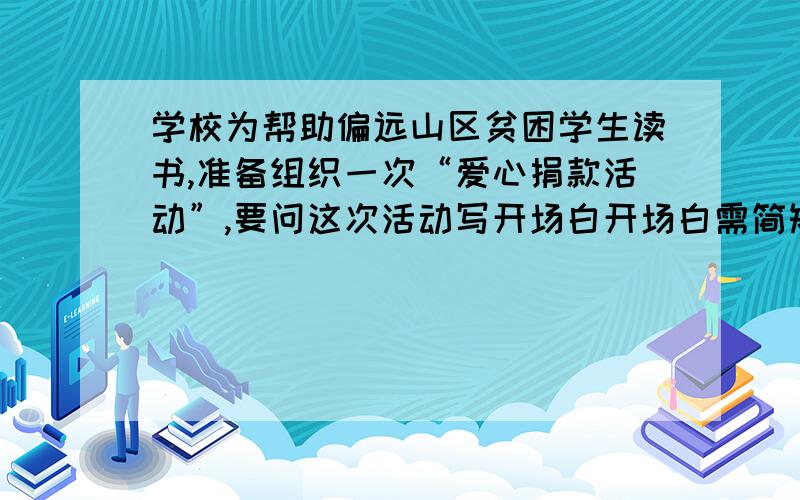 学校为帮助偏远山区贫困学生读书,准备组织一次“爱心捐款活动”,要问这次活动写开场白开场白需简短 100字以内