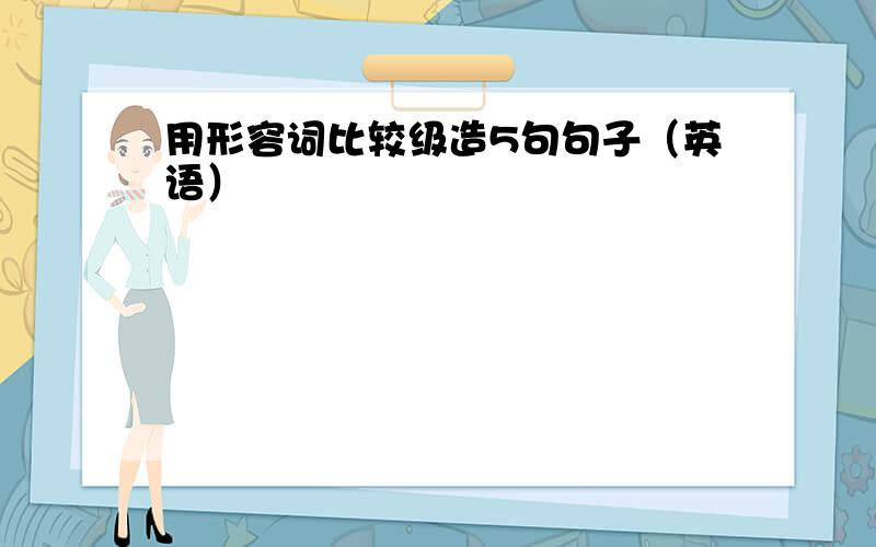 用形容词比较级造5句句子（英语）