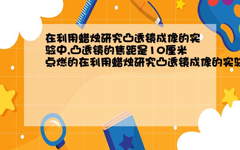 在利用蜡烛研究凸透镜成像的实验中,凸透镜的焦距是10厘米点燃的在利用蜡烛研究凸透镜成像的实验中,凸透镜的焦距是10厘米,点燃的蜡烛放在距凸透镜25厘米处,在凸透镜的另一侧的光屏上观