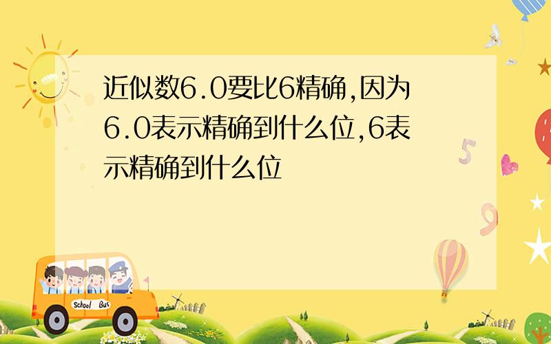 近似数6.0要比6精确,因为6.0表示精确到什么位,6表示精确到什么位