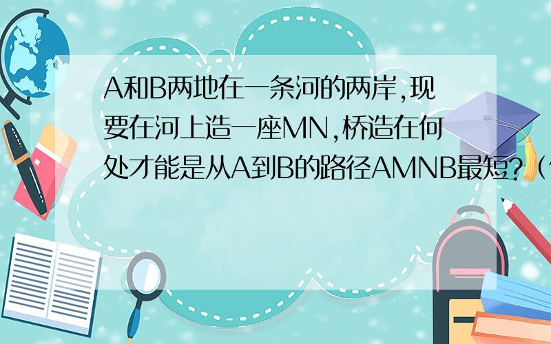 A和B两地在一条河的两岸,现要在河上造一座MN,桥造在何处才能是从A到B的路径AMNB最短?（假设和的两岸是平行的直线,桥要与河垂直）附带图最好