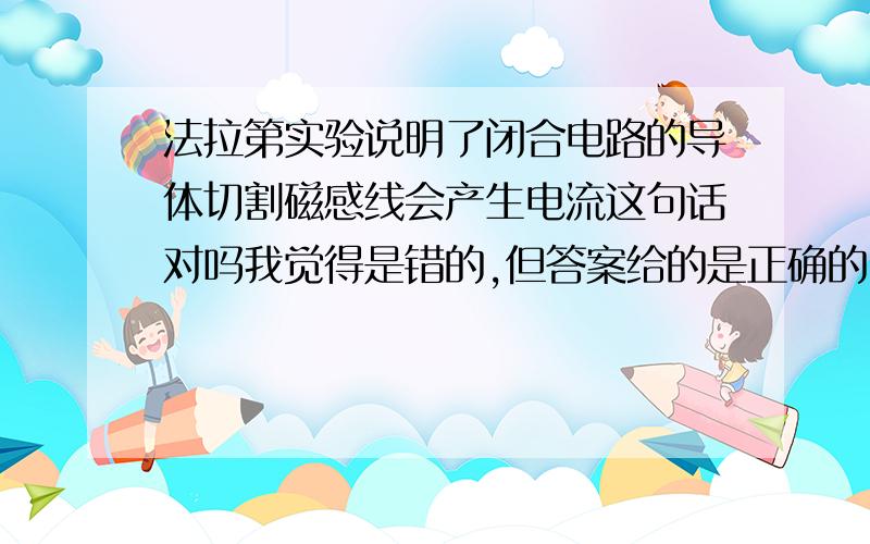 法拉第实验说明了闭合电路的导体切割磁感线会产生电流这句话对吗我觉得是错的,但答案给的是正确的