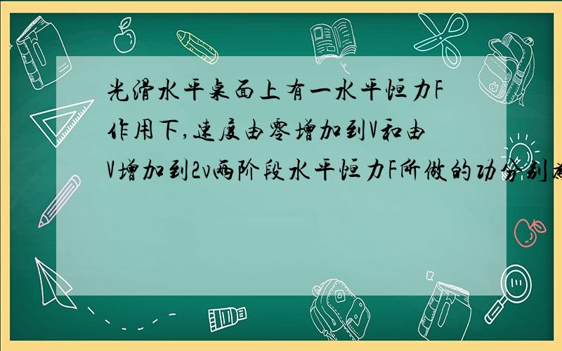 光滑水平桌面上有一水平恒力F作用下,速度由零增加到V和由V增加到2v两阶段水平恒力F所做的功分别为W1和W2,W1:W2为（ ）A1:1B1:2C1:3D1:4