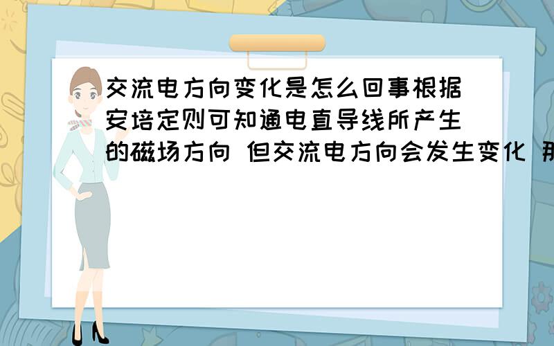 交流电方向变化是怎么回事根据安培定则可知通电直导线所产生的磁场方向 但交流电方向会发生变化 那不是说通电导休所产生的磁场方向也来回变化拉?这点不懂 交流电方向回变化是怎么回