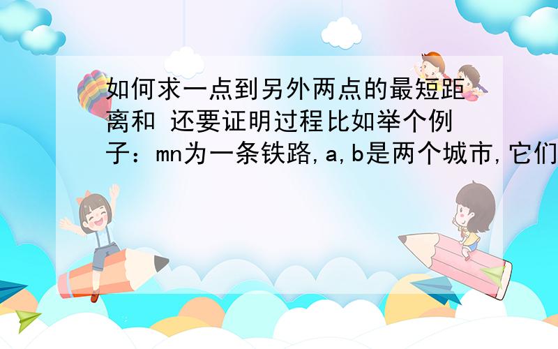 如何求一点到另外两点的最短距离和 还要证明过程比如举个例子：mn为一条铁路,a,b是两个城市,它们到铁路所在直线mn的垂线距离分别是a a120千米和b b1 40千米,a1b1之间设一个中转站p,使两个城