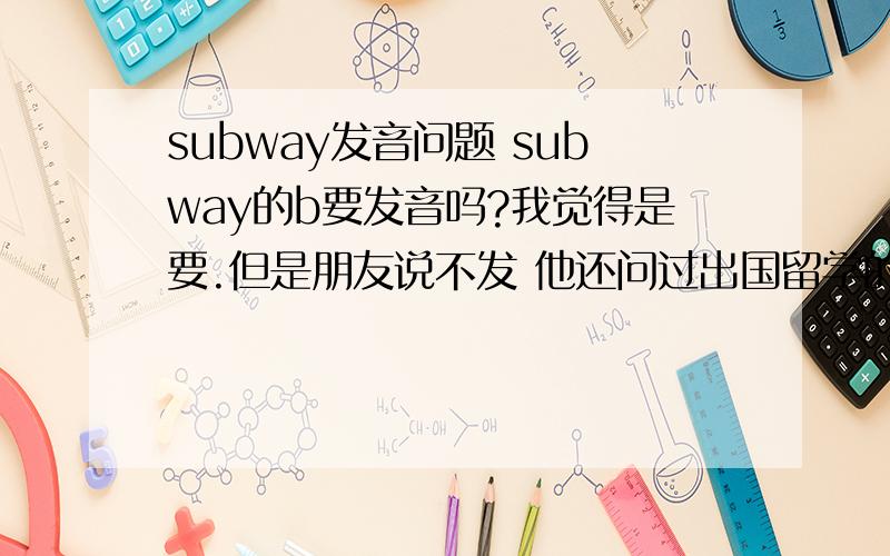 subway发音问题 subway的b要发音吗?我觉得是要.但是朋友说不发 他还问过出国留学的朋友都说不发..求大神给个明白