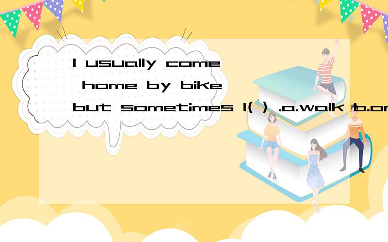 I usually come home by bike,but sometimes I( ) .a.walk b.on foot c.take bus d.by a bus要理由的