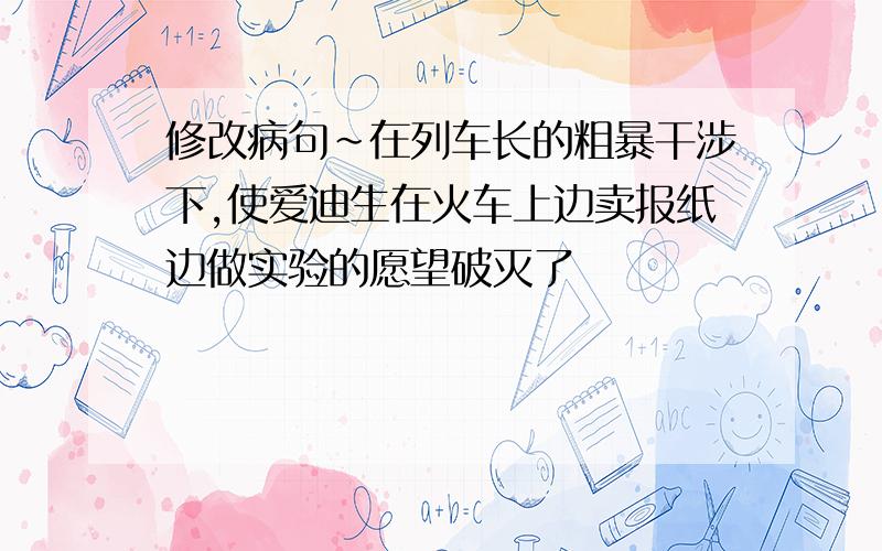 修改病句～在列车长的粗暴干涉下,使爱迪生在火车上边卖报纸边做实验的愿望破灭了