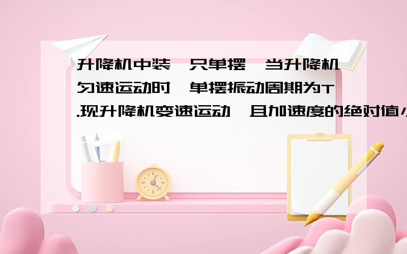 升降机中装一只单摆,当升降机匀速运动时,单摆振动周期为T.现升降机变速运动,且加速度的绝对值小于g,则 [ ]　　A．升降机向上匀加速运动时,单摆振动周期大于T　　B．升降机向上匀加速运