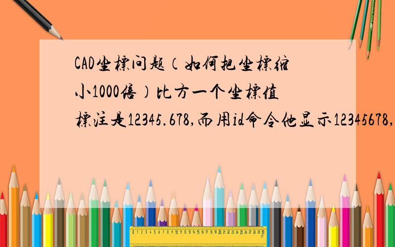 CAD坐标问题（如何把坐标缩小1000倍）比方一个坐标值标注是12345.678,而用id命令他显示12345678,没有小数点,放大了1000倍,而把整个图缩小1000倍后,坐标值还是不会变,是12345了,仍旧是没有小数点,