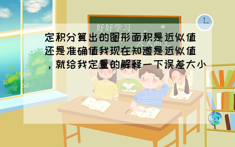 定积分算出的图形面积是近似值还是准确值我现在知道是近似值，就给我定量的解释一下误差大小