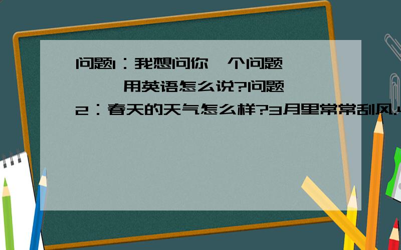 问题1：我想问你一个问题       用英语怎么说?问题2：春天的天气怎么样?3月里常常刮风.4月和5月的天气总是暖洋洋的,但有时下雨.What's the whether like in spring? It's often windy in March.It's always warm in