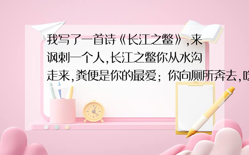 我写了一首诗《长江之鳖》,来讽刺一个人,长江之鳖你从水沟走来,粪便是你的最爱；你向厕所奔去,吃屎是你的午餐!你用惊人的臭气,排出二氧化碳；你用磅礴的口水,淹没整个地球!我们厌恶