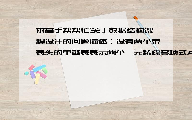 求高手帮帮忙:关于数据结构课程设计的问题描述：设有两个带表头的单链表表示两个一元稀疏多项式A、B,实现两个一元稀疏多项式的处理.实现要求：⑴  输入并建立多项式；⑵  输出多项式,