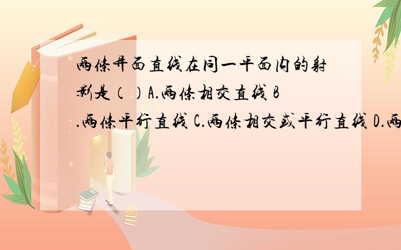 两条异面直线在同一平面内的射影是（）A．两条相交直线 B．两条平行直线 C．两条相交或平行直线 D．两条相交或平行直线或一条直线和一点