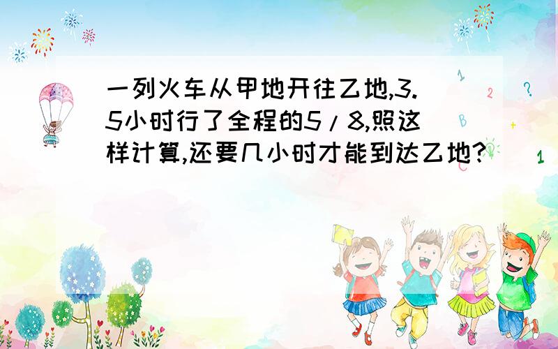 一列火车从甲地开往乙地,3.5小时行了全程的5/8,照这样计算,还要几小时才能到达乙地?