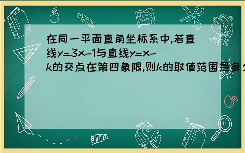 在同一平面直角坐标系中,若直线y=3x-1与直线y=x-k的交点在第四象限,则k的取值范围是多少? 要过程