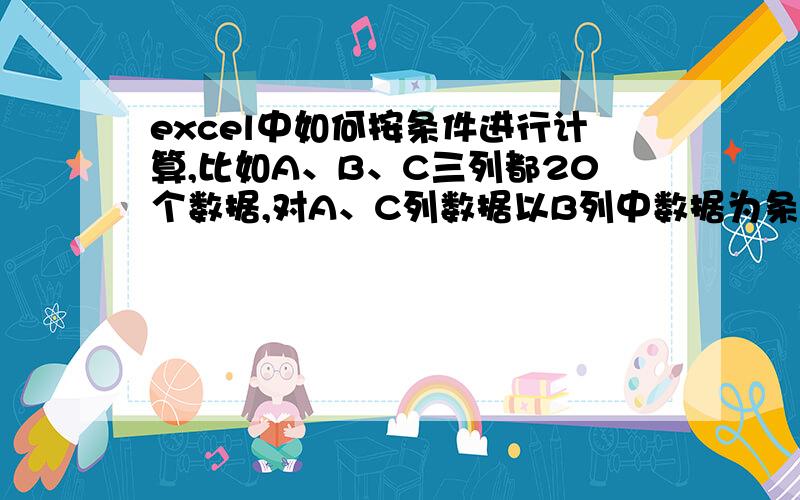 excel中如何按条件进行计算,比如A、B、C三列都20个数据,对A、C列数据以B列中数据为条件进行计算