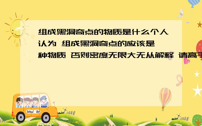 组成黑洞奇点的物质是什么个人认为 组成黑洞奇点的应该是一种物质 否则密度无限大无从解释 请高手不吝赐教 但希望不要只是简单的重复黑洞及奇点的定义 另外 我们是在目前暂未否定黑