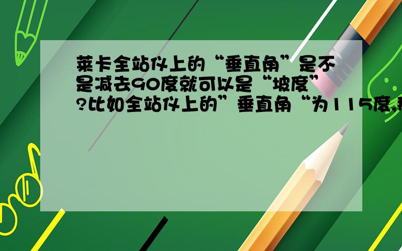 莱卡全站仪上的“垂直角”是不是减去90度就可以是“坡度”?比如全站仪上的”垂直角“为115度,那么”坡度“是25度是不是全站仪“垂直角”减去90度,就等于“坡度”?