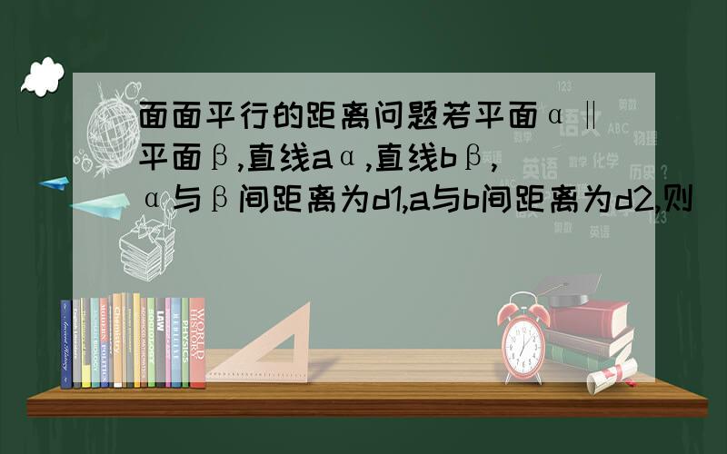 面面平行的距离问题若平面α‖平面β,直线aα,直线bβ,α与β间距离为d1,a与b间距离为d2,则[ ]A．d1＝d2B．d1＜d2C．d1≤d2D．d1≥d2