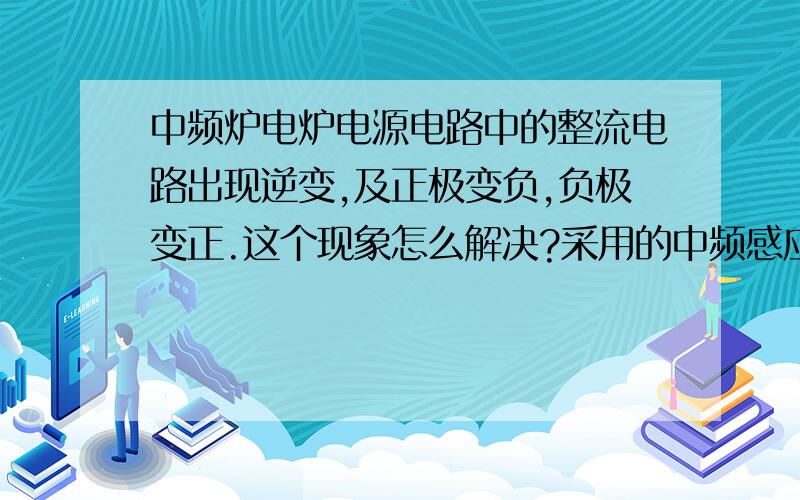 中频炉电炉电源电路中的整流电路出现逆变,及正极变负,负极变正.这个现象怎么解决?采用的中频感应电炉为YGPS-CA 800kw/0.7kHz,厂家：江苏省泰州市科健电炉电器有限公司.