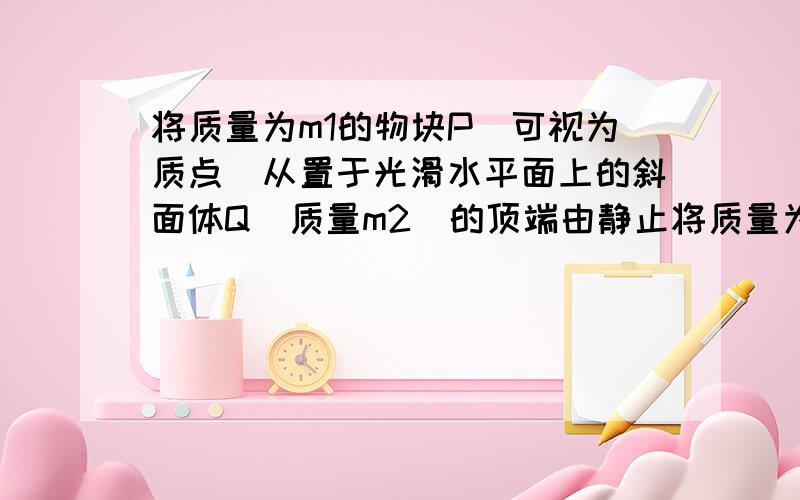 将质量为m1的物块P(可视为质点)从置于光滑水平面上的斜面体Q(质量m2)的顶端由静止将质量为m1的物块P（可视为质点）从置于光滑水平面上的斜面体Q（质量m2）的顶端由静止释放.由于斜面体