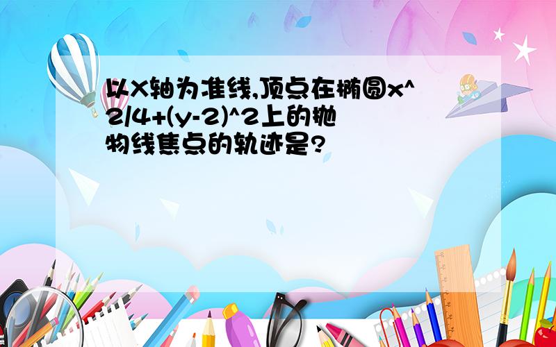 以X轴为准线,顶点在椭圆x^2/4+(y-2)^2上的抛物线焦点的轨迹是?