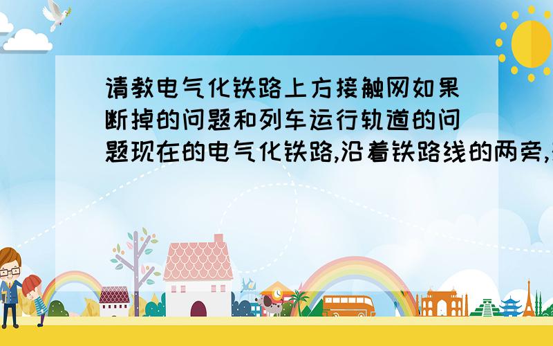 请教电气化铁路上方接触网如果断掉的问题和列车运行轨道的问题现在的电气化铁路,沿着铁路线的两旁,架设着一排支柱,上面悬挂着金属线,即为接触网,它也可以被看作是电气化铁路的动脉.