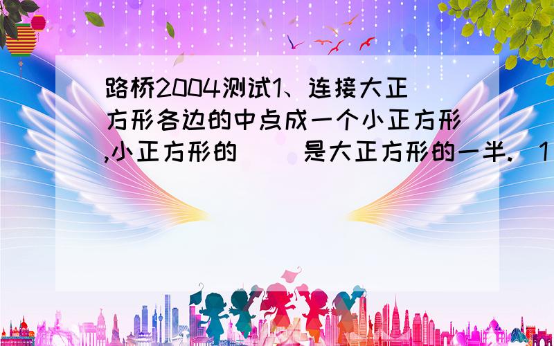 路桥2004测试1、连接大正方形各边的中点成一个小正方形,小正方形的（ ）是大正方形的一半.（1）周长 （2）面积 （3）周长和面积 （4）全错