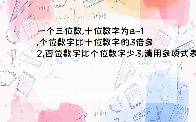 一个三位数,十位数字为a-1,个位数字比十位数字的3倍多2,百位数字比个位数字少3.请用多项式表示这个三位数,并求出所有满足条件的a的值