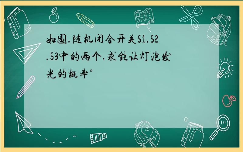 如图,随机闭合开关S1.S2.S3中的两个,求能让灯泡发光的概率”