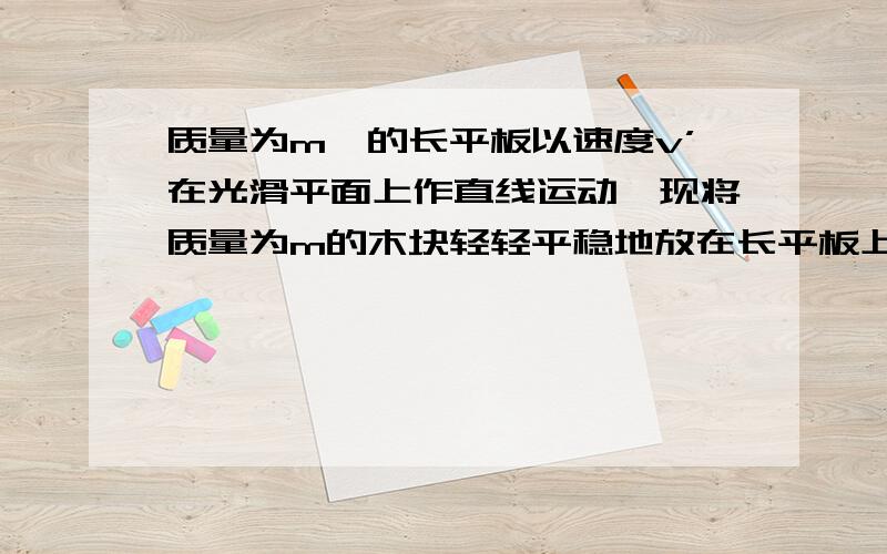 质量为m'的长平板以速度v’在光滑平面上作直线运动,现将质量为m的木块轻轻平稳地放在长平板上,板与木块之间的滑动摩擦因数为μ,求木块在长平板上滑行多远才能与板去的共同速度?