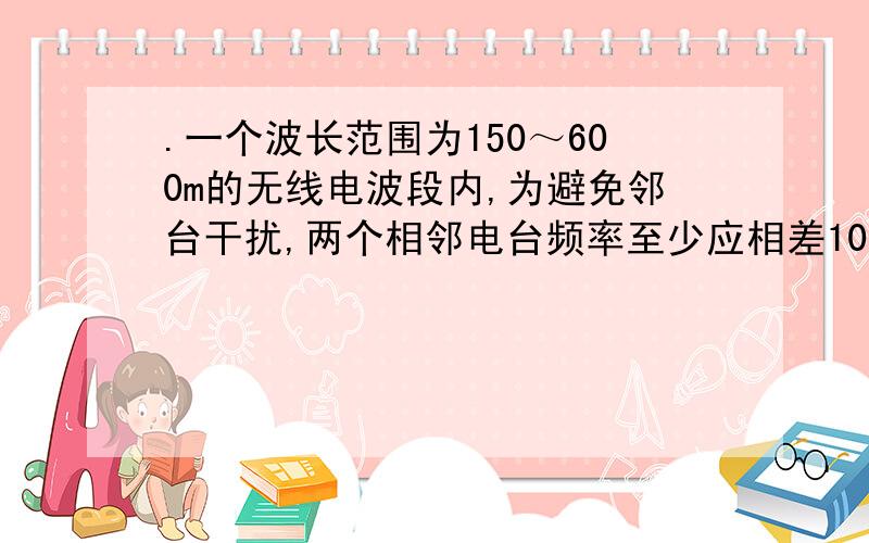 .一个波长范围为150～600m的无线电波段内,为避免邻台干扰,两个相邻电台频率至少应相差10kHz,则在此波段