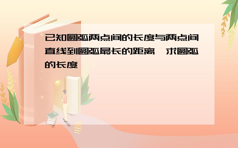 已知圆弧两点间的长度与两点间直线到圆弧最长的距离,求圆弧的长度