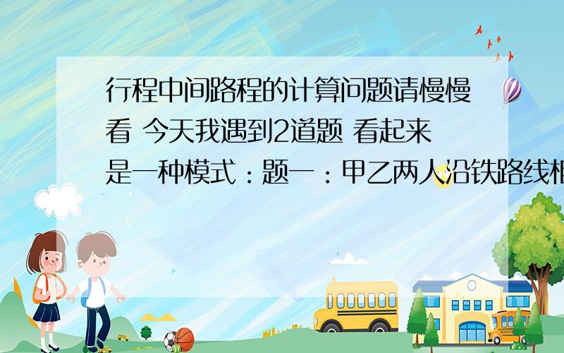 行程中间路程的计算问题请慢慢看 今天我遇到2道题 看起来是一种模式：题一：甲乙两人沿铁路线相向而行,一列火车从甲身边开过了8秒钟,5分钟后火车又从乙身边开过用了7秒钟,那么从火车