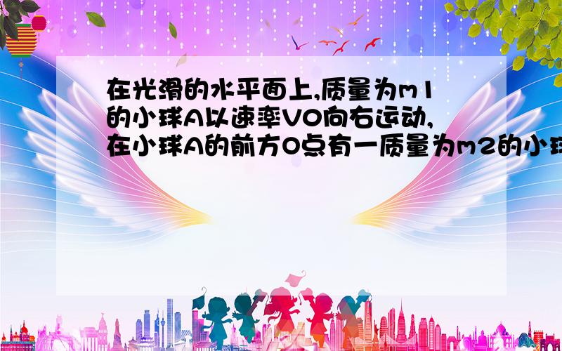 在光滑的水平面上,质量为m1的小球A以速率V0向右运动,在小球A的前方O点有一质量为m2的小球B处于静止状态,小球A与小球B发生正碰后小球A、B均向右运动.小球B被在Q点处的墙壁弹回后于小球A在P