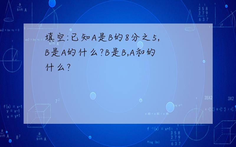 填空:已知A是B的8分之5,B是A的什么?B是B,A和的什么?