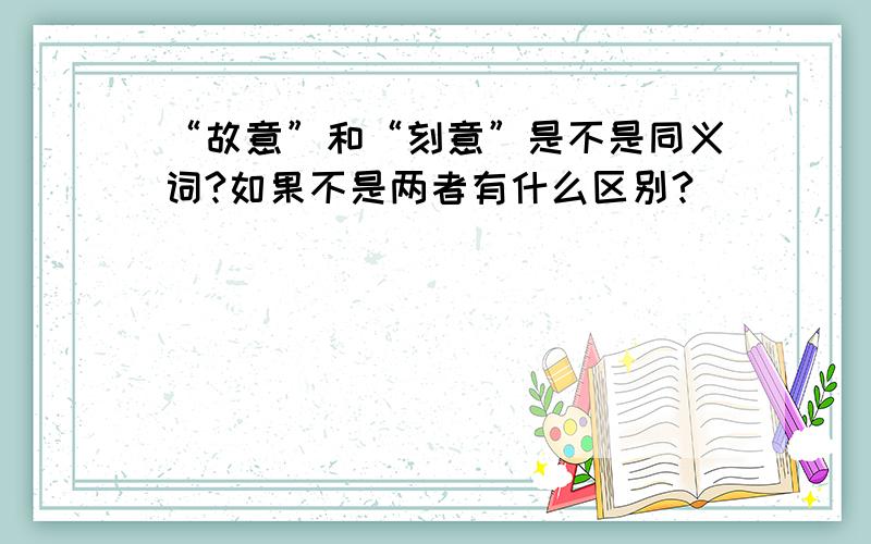 “故意”和“刻意”是不是同义词?如果不是两者有什么区别?