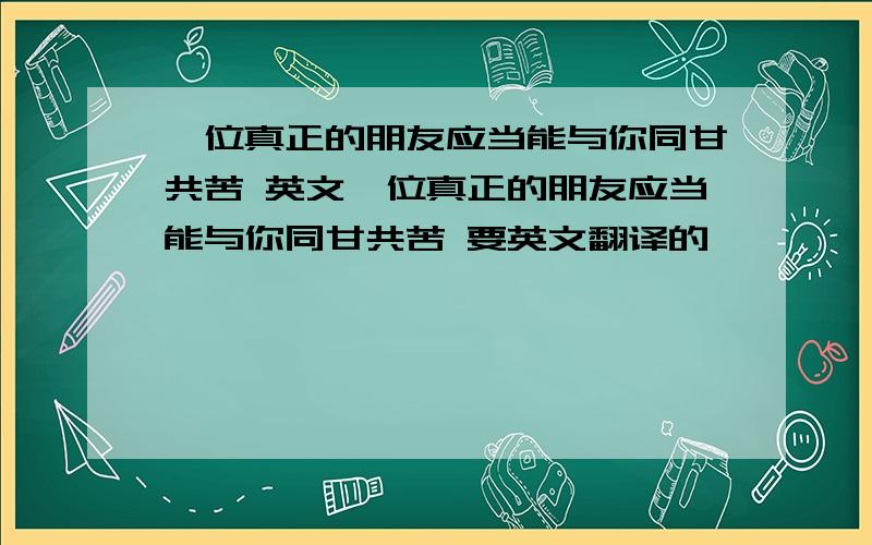 一位真正的朋友应当能与你同甘共苦 英文一位真正的朋友应当能与你同甘共苦 要英文翻译的,