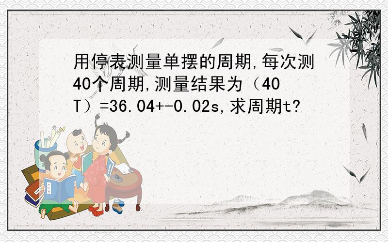 用停表测量单摆的周期,每次测40个周期,测量结果为（40T）=36.04+-0.02s,求周期t?