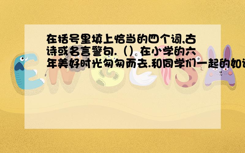 在括号里填上恰当的四个词,古诗或名言警句.（）在小学的六年美好时光匆匆而去.和同学们一起的如诗如画的生活；上各种活动课时,同学们（）；赛场上,同学们（）；春游时,同学们面对美