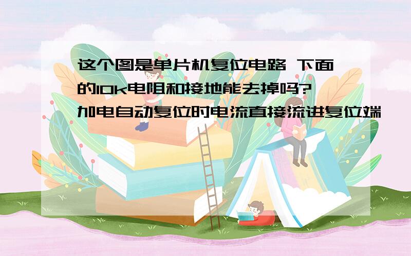 这个图是单片机复位电路 下面的10k电阻和接地能去掉吗?加电自动复位时电流直接流进复位端……这个图是单片机复位电路 下面的10k电阻和接地能去掉吗?加电自动复位时电流直接流进复位端