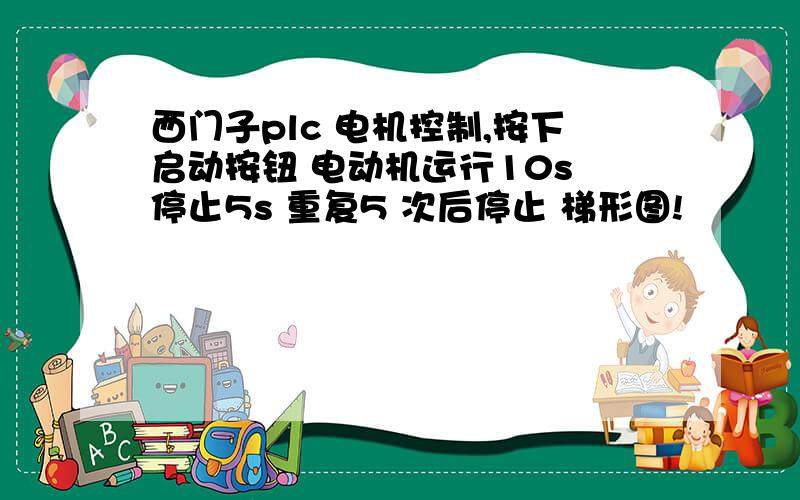 西门子plc 电机控制,按下启动按钮 电动机运行10s 停止5s 重复5 次后停止 梯形图!