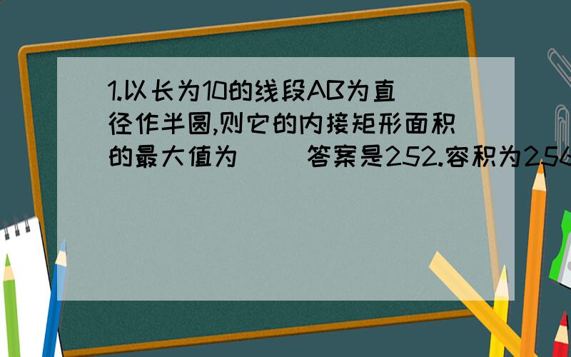 1.以长为10的线段AB为直径作半圆,则它的内接矩形面积的最大值为（ ）答案是252.容积为256L的方底无盖水箱,它的高为（ ）时最省材料.答案是4dm3.内接于半径为R的半圆的矩形,周长最大时的边