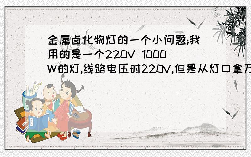 金属卤化物灯的一个小问题;我用的是一个220V 1000W的灯,线路电压时220V,但是从灯口拿万用表测,却是220V上面打错了，是线路进线电压时220V，但是从灯口拿万用表测，却是380V，求原因~