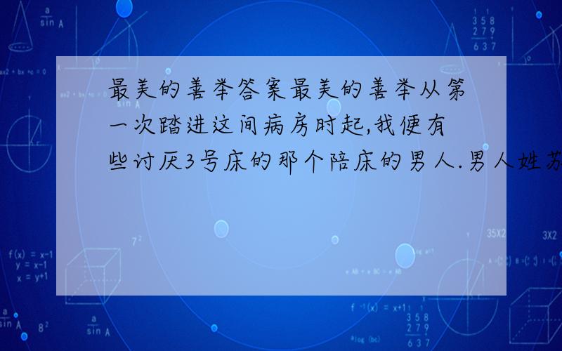 最美的善举答案最美的善举从第一次踏进这间病房时起,我便有些讨厌3号床的那个陪床的男人.男人姓苏,四十多出头的样子,穿一件皱皱巴巴的短衫,浓眉凹目,络腮胡子,看上去挺吓人的.“络腮