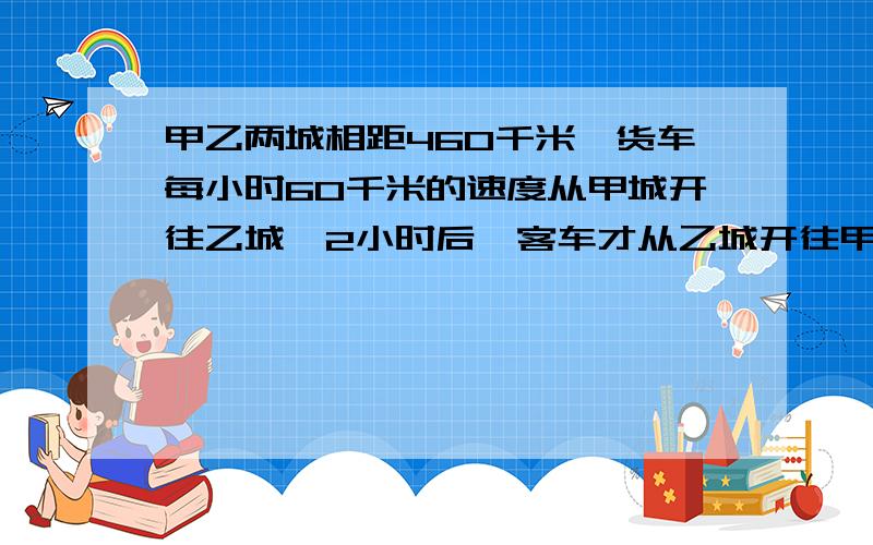 甲乙两城相距460千米,货车每小时60千米的速度从甲城开往乙城,2小时后,客车才从乙城开往甲城,又经过3.4小时两车相遇,客车每小时行多少千米?（方程解）